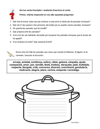 Ara tus seràs l’escriptor i acabaràs d’escriure el conte.
Primer, intenta respondre en veu alta aquestes preguntes:
1. Què feia la bruixa cada cop que arribava a casa amb el cabàs ple de paraules boniques?
2. Què els hi deu passar a les persones del poble que es queden sense paraules boniques?
3. On guarda les paraules que ha recollit?
4. Què prepara amb les paraules?
5. Com s’ho fan els habitants del poble per recuperar les paraules boniques que la bruixa els
ha agafat?
6. Com acabarà el conte? Què passarà al final?
Escriu dins de l’olla les paraules que creus que cuinarà la Rabiosa. Si alguna no la
coneixes, busca-la al diccionari.
enveja, amistat, confiança, esforç, ràbia, gelosia, simpatia, ajuda,
compassió, amor, por, baralla, festa, tristesa, abraçada, petó, bufetada,
respecte, llengota, crits, conversa, diversió, avorriment, ganduleria,
motivació, alegria, plors, carícia, empenta i reciclatge.
____________________________________________
____________________________________________
____________________________________________
____________________________________________
____________________________________________
____________________________________________
____________________________________________
 