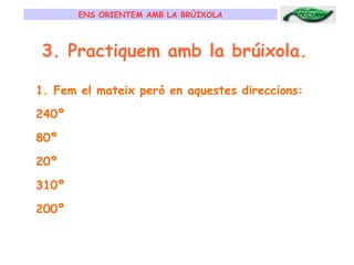 ENS ORIENTEM AMB LA BRÚIXOLA 3. Practiquem amb la brúixola. Fem el mateix però en aquestes direccions: 240º 80º 20º 310º 200º 