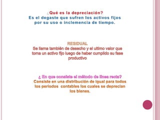 ¿Qué es la depreciación?Es el degaste que sufren los activos fijos por su uso o inclemencia de tiempo.RESIDUALSe llama también de desecho y el ultimo valor que toma un activo fijo luego de haber cumplido su fase productivo ¿ En que consiste el método de línea recta?Consiste en una distribución de igual para todos los periodos  contables los cuales se deprecian los bienes.