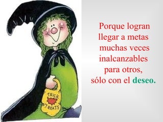 Porque logra n  llegar a metas  muchas veces inalcanzables  para otros,  sólo con el  deseo.   