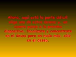 Ahora, aquí está la parte dificil: elige uno de estos deseos y, en cuanto pases a la próxima diapositiva, focalízate y concentrate en el deseo pero en nada más, sólo en el deseo. 