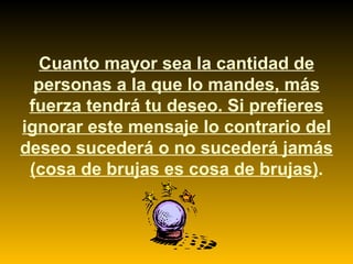 Cuanto mayor sea la cantidad de personas a la que lo mandes, más fuerza tendrá tu deseo. Si prefieres ignorar este mensaje lo contrario del deseo sucederá o no sucederá jamás (cosa de brujas es cosa de brujas) . 