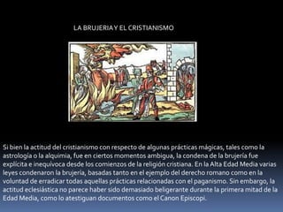 LA BRUJERIA Y EL CRISTIANISMOSi bien la actitud del cristianismo con respecto de algunas prácticas mágicas, tales como la astrología o la alquimia, fue en ciertos momentos ambigua, la condena de la brujería fue explícita e inequívoca desde los comienzos de la religión cristiana. En la Alta Edad Media varias leyes condenaron la brujería, basadas tanto en el ejemplo del derecho romano como en la voluntad de erradicar todas aquellas prácticas relacionadas con el paganismo. Sin embargo, la actitud eclesiástica no parece haber sido demasiado beligerante durante la primera mitad de la Edad Media, como lo atestiguan documentos como el Canon Episcopi.