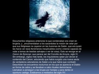 Documentos religiosos anteriores lo que condenaban era creer en brujería, y encomendaban a los sacerdotes la misión de velar por que sus feligreses no cayeran en las ilusiones de Satán, que era quien les hacía ver esos fenómenos inexplicables (como creerse capaces de volar a lomos de bestias salvajes o ver tal cosa). Esto se recoge en el Canon de Episcopi, que parece ser del Concilio de Ancyra, siglo IV. Sin embargo, siglos más tarde, los inquisidores optan por obviar el contenido del Canon, aduciendo que había surgido una nueva secta de verdaderos adoradores de Satán a la que había que combatir. Describían los encuentros nocturnos en los que se aparecía el Diablo en forma de cabra y se llevaban a cabo rituales demoníacos. Llamaban a perseguir a las brujas por herejes y para darles el oportuno castigo. Estábamos a mediados del siglo XV.