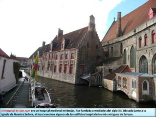 El Hospital de San Juan era un hospital medieval en Brujas. Fue fundada a mediados del siglo XII. Ubicado junto a la
Iglesia de Nuestra Señora, el local contiene algunos de los edificios hospitalarios más antiguos de Europa.
 