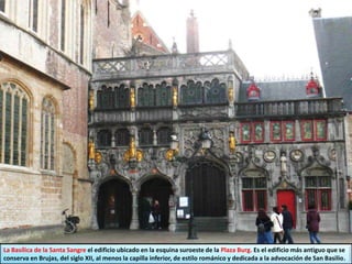 La Basílica de la Santa Sangre el edificio ubicado en la esquina suroeste de la Plaza Burg. Es el edificio más antiguo que se
conserva en Brujas, del siglo XII, al menos la capilla inferior, de estilo románico y dedicada a la advocación de San Basilio.
 