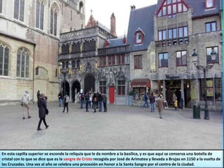 En esta capilla superior se esconde la reliquia que le da nombre a la basílica, y es que aquí se conserva una botella de
cristal con lo que se dice que es la sangre de Cristo recogida por José de Arimatea y llevada a Brujas en 1150 a la vuelta de
las Cruzadas. Una vez al año se celebra una procesión en honor a la Santa Sangre por el centro de la ciudad.
 