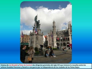 Estatua de Jan Breydel y Pieter de Coninck dos dirigentes gremiales del siglo XVI que iniciaron la revuelta contra los
señores feudales franceses y llevaría a una guerra por la independencia de las ciudades de los Países Bajos.
 