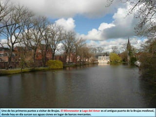 Uno de los primeros puntos a visitar de Brujas. El Minnewater o Lago del Amor es el antiguo puerto de la Brujas medieval,
donde hoy en día surcan sus aguas cisnes en lugar de barcos mercantes.
 
