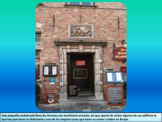 Esta pequeña ciudad está llena de rincones con muchísimo encanto, así que aparte de visitar algunos de sus edificios lo
que hay que hacer es disfrutarla y una de las mejores cosas que hacer es comer y beber en Brujas.
 