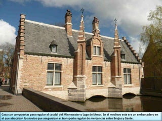 Casa con compuertas para regular el caudal del Minnewater o Lago del Amor. En el medievo este era un embarcadero en
el que atracaban los navíos que aseguraban el transporte regular de mercancías entre Brujas y Gante.
 