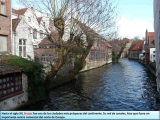 Hasta el siglo XV, Brujas fue una de las ciudades más prósperas del continente. Su red de canales, hizo que fuera un
importante centro comercial del norte de Europa.
 