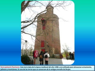 Torre polvorín Poertoren. Esta torre data de la época medieval del año 1398 y era utilizada para almacenar armamento,
pólvora y municiones. Es una de las torres que se conservan de la antigua muralla de Brujas.
 