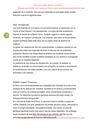 You are using demo version
            Please purchase full version from www.technocomsolutions.com

      esplendor de tu creación. Una vez que entiendas en qué etapa estás, podrás
      descubrir cuál es el siguiente paso.




      OSO: Introspección
      Los osos hibernan en el invierno, lo cual podría explicar su asociación con el
      "soñar al Gran Espíritu" o la retrospección. La cueva del Oso simboliza el
103   regreso al vientre de la Madre Tierra. También sugiere un fuerte aspecto
      femenino, de nutrición y protección. Los oseznos, que nacen en la primavera,
      pueden quedarse hasta siete años con su madre antes de alcanzar la
      madurez.
      La gente con medicina de Oso son autosuficientes, y prefieren pararse en sus
      propios pies antes que depender de otros. A menudo son considerados
      soñadores. Muchos han desarrollado la destreza de visualizar cosas nuevas,
      pero como resultado pueden quedarse atrapados en sus sueños y no progresar
      mucho en la "realidad despierta".
      La medicina de Oso incluye la introspección, la curación, la soledad, la
      sabiduría, el cambio, la comunicación con el Espíritu, la muerte y renacimiento,
      la transformación, los viajes astrales, y es una criatura de los sueños, los
      shamanes y los místicos.




      PERRO: Lealtad / Protección
      El Perro era el sirviente/soldado que custodiaba las viviendas de la tribu y las
      protegía de los ataques por sorpresa. Ayudaba en la cacería y proporcionaba
      calor en invierno. Es símbolo de lealtad, amor incondicional, protección y
      servicio. Su Medicina incorpora la gentileza amorosa del mejor amigo y la
      energía protectora del guardián.
      Si tu Animal de Poder es el Perro, tu devoción hacia tu familia y amigos es
      infinita. Obtienes una gran satisfacción de prestar servicio a otros, ofreciendo tu
      mano al amigo necesitado. Una palabra amable, una caricia, un acto de
      gentileza significan mucho más para ti que las cosas materiales. Sin embargo,
      existe el peligro de acercarte demasiado al otro extremo: permitir que las
                                You are using demo version
      personas se aprovechen defull version from www.technocomsolutions.com
            Please purchase ti por tu naturaleza gentil.
 