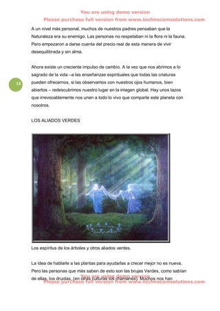 You are using demo version
           Please purchase full version from www.technocomsolutions.com

     A un nivel más personal, muchos de nuestros padres pensaban que la
     Naturaleza era su enemigo. Las personas no respetaban ni la flora ni la fauna.
     Pero empezaron a darse cuenta del precio real de esta manera de vivir
     desequilibrada y sin alma.


     Ahora existe un creciente impulso de cambio. A la vez que nos abrimos a lo
     sagrado de la vida –a las enseñanzas espirituales que todas las criaturas
13   pueden ofrecernos, si las observamos con nuestros ojos humanos, bien
     abiertos – redescubrimos nuestro lugar en la imagen global. Hay unos lazos
     que irrevocablemente nos unen a todo lo vivo que comparte este planeta con
     nosotros.


     LOS ALIADOS VERDES




     Los espíritus de los árboles y otros aliados verdes.


     La idea de hablarle a las plantas para ayudarlas a crecer mejor no es nueva.
     Pero las personas que más saben de esto son las brujas Verdes, como sabían
                                You are using demo version
     de ellas, los druidas, (en otras culturas los chamanes). Muchos nos han
            Please purchase full version from www.technocomsolutions.com
 