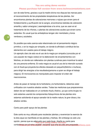You are using demo version
           Please purchase full version from www.technocomsolutions.com

     son de esta forma, gracias a que la madre divina nos dispuso las marcas para
     el reconocimiento de las propiedades terapéuticas de las plantas. Así
     encontramos plantas de coloraciones marrones o rojizas que sirven para el
     fortalecimiento y purificación de la sangre, encontramos bebidas de coloración
     amarilla y sabor amargoso ) asemejándose a la orina, que se usan en el
     tratamiento de los riñones, o plantas de coloraciones azules que sirven como
     sedantes. Es usual que los antisépticos tengan olor mentolado y tonos
20   verdosos y azulados.


     Es posible que esta usanza este relacionada con el pensamiento mágico
     primitivo, o en la magia por simpatía, en donde la afinidad o similitud de los
     elementos son usados para el trabajo mágico.
     Un ejemplo claro de esto es el uso de la magia por simpatía (conocida por el
     uso popular de magia vodoo) en la elaboración de encantamientos con
     fetiches, en donde son rellenados con plantas curativas para incentivar la salud
     de una persona enferma. En esta magia es usual el uso de la intención aunado
     con el ritual que proyecta los efectos deseado en pequeño(fetiche o muñeca),
     para dirigir las energías a los resultados(persona a quien se dirige el trabajo
     mágico). El microcosmos es manipulado para impactar el orden del
     macrocosmos.


     Antes de pasar al manejo de la herbolaria y la herboristería, debemos estar
     unificados con nuestros aliados verdes. Todas las medicinas que prepararemos
     deben de ser realizadas en un contexto ritual y festivo, ya que como brujas no
     solo estamos usando los componentes fotoquímicos de las plantas sino
     estamos solicitando el apoyo sanador de la madre natura, la gran diosa y los
     aliados verdes.


     Canto para pedir apoyo de las plantas


     Este canto es muy utilizado para recolectar plantas y reverenciar la esencia de
     la dios aque se manifiesta en las plantas y hierbas. Sin embargo es solo una
     opción, pienso que es adecuado que cada bruja diseñe su canto para
                              You are using demo version
     contactarse con el reino vegetal,version from www.technocomsolutions.com
           Please purchase full recuerda que esta es solo una propuesta.
 