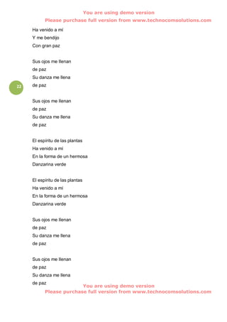 You are using demo version
           Please purchase full version from www.technocomsolutions.com

     Ha venido a mí
     Y me bendijo
     Con gran paz


     Sus ojos me llenan
     de paz
     Su danza me llena
22   de paz


     Sus ojos me llenan
     de paz
     Su danza me llena
     de paz


     El espíritu de las plantas
     Ha venido a mí
     En la forma de un hermosa
     Danzarina verde


     El espíritu de las plantas
     Ha venido a mí
     En la forma de un hermosa
     Danzarina verde


     Sus ojos me llenan
     de paz
     Su danza me llena
     de paz


     Sus ojos me llenan
     de paz
     Su danza me llena
     de paz
                         You are using demo version
           Please purchase full version from www.technocomsolutions.com
 
