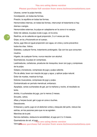 You are using demo version
              Please purchase full version from www.technocomsolutions.com

     Ulceras, comer la pulpa hervida.
     Constipación, en todas las formas.
     Presión, la equilibra en todas las formas.
     Hemorroides internas, en todas las formas, interrumpir el tratamiento si hay
     diarrea o sangra.
     Hemorroides externas, la pulpa en cataplasma en la zona si no sangra.
     Dolor de cabeza, la pulpa cruda o jugo, en la zona.
27   Resfríos, en te caliente en igual proporción, 3 o 4 veces por día.
     Gripe, en te y friccionarlo en el cuerpo.
     Asma, jugo tibio en igual proporción con agua, en crisis y como preventivo
     todos los días. Vahos.
     Diabetes, cualquier forma, tratamiento prolongado. Ojo con los que consumen
     insulina.
     Hígado, de cualquier forma, nunca mezclar con alcohol.
     Quemaduras, la pulpa en compresas.
     Lastimaduras, cortaduras, picaduras de mosquitos, lavar con jugo y compresas
     de la pulpa.
     Golpes y torceduras, compresas de jugo y pulpa caliente.
     Pie de atleta, lavar con mezcla de jugo y agua, y aplicar pulpa natural.
     Dolor de muelas, masticar la hoja.
     Dolores musculares, compresas de jugo y pulpa.
     Contraindicado en período menstrual, embarazo.
     Apoplejía, varias cucharadas de gel, por la mañana y noche, el resultado es
     lento.
     Artritis, 4 cucharadas de jugo, por lo menos 2 meses.
     Sinusitis, vahos.
     Aftas y herpes bucal, gel o jugo en zona o buches.
     Desodorarte.
     Embarazo y parto, jugo en el abdomen antes y después del parto, reduce las
     estrías, en los pezones para que no se agrieten.
     Manchas de la piel.
     Nervios dañados, restaura la sensibilidad, el jugo por 2 o 3 meses.
     Quemaduras de sol, el jugo.
                             You are using demo version
          Please purchase full version from www.technocomsolutions.com
     Verrugas.
 
