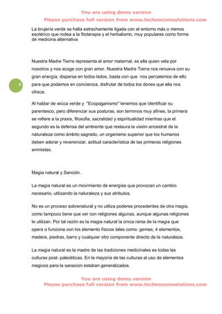 You are using demo version
          Please purchase full version from www.technocomsolutions.com

    La brujería verde se halla estrechamente ligada con el entorno más o menos
    esotérico que rodea a la fitoterapia y el herbalismo, muy populares como forma
    de medicina alternativa



    Nuestra Madre Tierra representa el amor maternal, es ella quien vela por
    nosotros y nos acoge con gran amor. Nuestra Madre Tierra nos renueva con su
    gran energía, dispersa en todos lados, basta con que nos percatemos de ello
3   para que podamos en conciencia, disfrutar de todos los dones que ella nos
    ofrece.

    Al hablar de wicca verde y "Ecopaganismo" tenemos que identificar su
    parentesco, pero diferenciar sus posturas, son terminos muy afines, la primera
    se refiere a la praxis, filosofia, sacralidad y espiritualidad mientras que el
    segundo es la defensa del ambiente que restaura la visión ancestral de la
    naturaleza como ámbito sagrado, un organismo superior que los humanos
    deben adorar y reverenciar, actitud característica de las primeras religiones
    animistas.




    Magia natural y Sanción.

    La magia natural es un movimiento de energías que provocan un cambio
    necesario, utilizando la naturaleza y sus atributos.

    No es un proceso sobrenatural y no utiliza poderes procedentes de otra magia,
    como tampoco tiene que ver con religiones algunas, aunque algunas religiones
    le utilizan. Por tal razón es la magia natural la única rama de la magia que
    opera o funciona con los elemento físicos tales como: gemas, 4 elementos,
    madera, piedras, barro y cualquier otro componente directo de la naturaleza.

    La magia natural es la madre de las tradiciones medicinales es todas las
    culturas post- paleoliticas. En la mayoría de las culturas el uso de elementos
    magicos para la sanacion estaban generalizados.

                        You are using demo version
          Please purchase full version from www.technocomsolutions.com
 