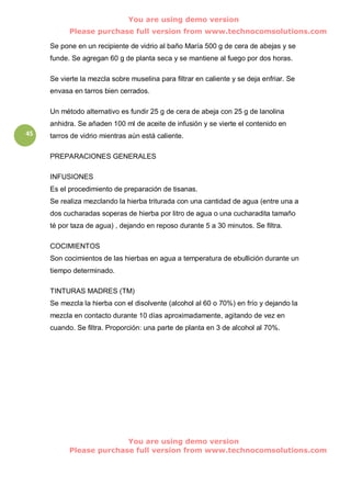 You are using demo version
           Please purchase full version from www.technocomsolutions.com

     Se pone en un recipiente de vidrio al baño María 500 g de cera de abejas y se
     funde. Se agregan 60 g de planta seca y se mantiene al fuego por dos horas.

     Se vierte la mezcla sobre muselina para filtrar en caliente y se deja enfriar. Se
     envasa en tarros bien cerrados.

     Un método alternativo es fundir 25 g de cera de abeja con 25 g de lanolina
     anhidra. Se añaden 100 ml de aceite de infusión y se vierte el contenido en
45   tarros de vidrio mientras aún está caliente.

     PREPARACIONES GENERALES

     INFUSIONES
     Es el procedimiento de preparación de tisanas.
     Se realiza mezclando la hierba triturada con una cantidad de agua (entre una a
     dos cucharadas soperas de hierba por litro de agua o una cucharadita tamaño
     té por taza de agua) , dejando en reposo durante 5 a 30 minutos. Se filtra.

     COCIMIENTOS
     Son cocimientos de las hierbas en agua a temperatura de ebullición durante un
     tiempo determinado.

     TINTURAS MADRES (TM)
     Se mezcla la hierba con el disolvente (alcohol al 60 o 70%) en frío y dejando la
     mezcla en contacto durante 10 días aproximadamente, agitando de vez en
     cuando. Se filtra. Proporción: una parte de planta en 3 de alcohol al 70%.




                         You are using demo version
           Please purchase full version from www.technocomsolutions.com
 