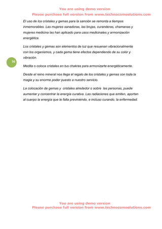 You are using demo version
           Please purchase full version from www.technocomsolutions.com

     El uso de los cristales y gemas para la sanción se remonta a tiempos
     inmemorables. Las mujeres sanadoras, las brujas, curanderas, chamanas y
     mujeres medicina las han aplicado para usos medicinales y armonización
     energética.

     Los cristales y gemas son elementos de luz que resuenan vibracionalmente
     con los organismos, y cada gema tiene efectos dependiendo de su color y
     vibración.
56
     Medita o coloca cristales en tus chakras para armonizarte energéticamente.

     Desde el reino mineral nos llega el regalo de los cristales y gemas con toda la
     magia y su enorme poder puesto a nuestro servicio.

     La colocación de gemas y cristales alrededor o sobre las personas, puede
     aumentar y concentrar la energía curativa. Las radiaciones que emiten, aportan
     al cuerpo la energía que le falta previniendo, e incluso curando, la enfermedad.




                         You are using demo version
           Please purchase full version from www.technocomsolutions.com
 