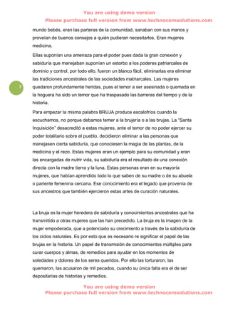 You are using demo version
          Please purchase full version from www.technocomsolutions.com

    mundo bebés, eran las parteras de la comunidad, sanaban con sus manos y
    proveían de buenos consejos a quién pudieran necesitarlos. Eran mujeres
    medicina.

    Ellas suponían una amenaza para el poder pues dada la gran conexión y
    sabiduría que manejaban suponían un estorbo a los poderes patriarcales de
    dominio y control, por todo ello, fueron un blanco fácil, eliminarlas era eliminar
    las tradiciones ancestrales de las sociedades matriarcales. Las mujeres
7   quedaron profundamente heridas, pues el temor a ser asesinada o quemada en
    la hoguera ha sido un temor que ha traspasado las barreras del tiempo y de la
    historia.

    Para empezar la misma palabra BRUJA produce escalofríos cuando la
    escuchamos, no porque debamos temer a la brujería o a las brujas. La “Santa
    Inquisición” desacreditó a estas mujeres, ante el temor de no poder ejercer su
    poder totalitario sobre el pueblo, decidieron eliminar a las personas que
    manejasen cierta sabiduría, que conociesen la magia de las plantas, de la
    medicina y el rezo. Estas mujeres eran un ejemplo para su comunidad y eran
    las encargadas de nutrir vida, su sabiduría era el resultado de una conexión
    directa con la madre tierra y la luna. Estas personas eran en su mayoría
    mujeres, que habían aprendido todo lo que saben de su madre o de su abuela
    o pariente femenina cercana. Ese conocimiento era el legado que provenía de
    sus ancestros que también ejercieron estas artes de curación naturales.



    La bruja es la mujer heredera de sabiduría y conocimientos ancestrales que ha
    transmitido a otras mujeres que las han precedido. La bruja es la imagen de la
    mujer empoderada, que a potenciado su crecimiento a través de la sabiduría de
    los ciclos naturales. Es por esto que es necesario re significar el papel de las
    brujas en la historia. Un papel de transmisión de conocimientos múltiples para
    curar cuerpos y almas, de remedios para ayudar en los momentos de
    soledades y dolores de los seres queridos. Por ello las torturaron, las
    quemaron, las acusaron de mil pecados, cuando su única falta era el de ser
    depositarias de historias y remedios.

                        You are using demo version
          Please purchase full version from www.technocomsolutions.com
 