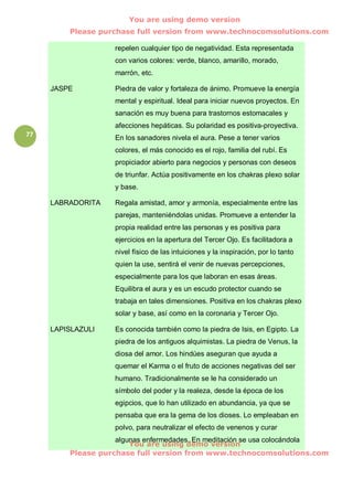 You are using demo version
         Please purchase full version from www.technocomsolutions.com

                    repelen cualquier tipo de negatividad. Esta representada
                    con varios colores: verde, blanco, amarillo, morado,
                    marrón, etc.

     JASPE          Piedra de valor y fortaleza de ánimo. Promueve la energía
                    mental y espiritual. Ideal para iniciar nuevos proyectos. En
                    sanación es muy buena para trastornos estomacales y
                    afecciones hepáticas. Su polaridad es positiva-proyectiva.
77                  En los sanadores nivela el aura. Pese a tener varios
                    colores, el más conocido es el rojo, familia del rubí. Es
                    propiciador abierto para negocios y personas con deseos
                    de triunfar. Actúa positivamente en los chakras plexo solar
                    y base.

     LABRADORITA    Regala amistad, amor y armonía, especialmente entre las
                    parejas, manteniéndolas unidas. Promueve a entender la
                    propia realidad entre las personas y es positiva para
                    ejercicios en la apertura del Tercer Ojo. Es facilitadora a
                    nivel físico de las intuiciones y la inspiración, por lo tanto
                    quien la use, sentirá el venir de nuevas percepciones,
                    especialmente para los que laboran en esas áreas.
                    Equilibra el aura y es un escudo protector cuando se
                    trabaja en tales dimensiones. Positiva en los chakras plexo
                    solar y base, así como en la coronaria y Tercer Ojo.

     LAPISLAZULI    Es conocida también como la piedra de Isis, en Egipto. La
                    piedra de los antiguos alquimistas. La piedra de Venus, la
                    diosa del amor. Los hindúes aseguran que ayuda a
                    quemar el Karma o el fruto de acciones negativas del ser
                    humano. Tradicionalmente se le ha considerado un
                    símbolo del poder y la realeza, desde la época de los
                    egipcios, que lo han utilizado en abundancia, ya que se
                    pensaba que era la gema de los dioses. Lo empleaban en
                    polvo, para neutralizar el efecto de venenos y curar
                    algunas enfermedades. En meditación se usa colocándola
                        You are using demo version
         Please purchase full version from www.technocomsolutions.com
 