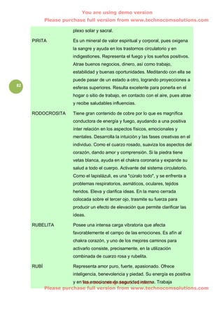You are using demo version
            Please purchase full version from www.technocomsolutions.com

                      plexo solar y sacral.

     PIRITA           Es un mineral de valor espiritual y corporal, pues oxigena
                      la sangre y ayuda en los trastornos circulatorio y en
                      indigestiones. Representa el fuego y los sueños positivos.
                      Atrae buenos negocios, dinero, así como trabajo,
                      estabilidad y buenas oportunidades. Meditando con ella se
                      puede pasar de un estado a otro, logrando proyecciones a
82                    esferas superiores. Resulta excelente para ponerla en el
                      hogar o sitio de trabajo, en contacto con el aire, pues atrae
                      y recibe saludables influencias.

     RODOCROSITA      Tiene gran contenido de cobre por lo que es magnífica
                      conductora de energía y fuego, ayudando a una positiva
                      ínter relación en los aspectos físicos, emocionales y
                      mentales. Desarrolla la intuición y las fases creativas en el
                      individuo. Como el cuarzo rosado, suaviza los aspectos del
                      corazón, dando amor y comprensión. Si la piedra tiene
                      vetas blanca, ayuda en el chakra coronaria y expande su
                      salud a todo el cuerpo. Activante del sistema circulatorio.
                      Como el lapislázuli, es una "cúralo todo", y se enfrenta a
                      problemas respiratorios, asmáticos, oculares, tejidos
                      heridos. Eleva y clarifica ideas. En la mano cerrada
                      colocada sobre el tercer ojo, trasmite su fuerza para
                      producir un efecto de elevación que permite clarificar las
                      ideas.

     RUBELITA         Posee una intensa carga vibratoria que afecta
                      favorablemente el campo de las emociones. Es afín al
                      chakra corazón, y uno de los mejores caminos para
                      activarlo consiste, precisamente, en la utilización
                      combinada de cuarzo rosa y rubelita.

     RUBÍ             Representa amor puro, fuerte, apasionado. Ofrece
                      inteligencia, benevolencia y piedad. Su energía es positiva
                       y en You are using demo version Trabaja
                            las emociones da seguridad interna.
            Please purchase full version from www.technocomsolutions.com
 