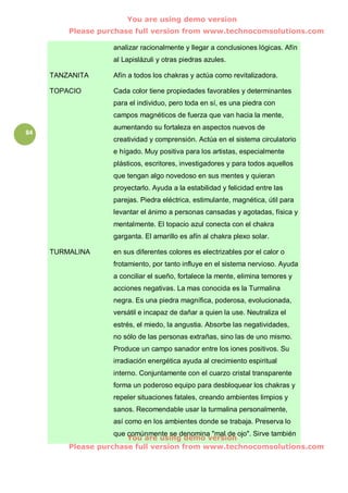 You are using demo version
         Please purchase full version from www.technocomsolutions.com

                    analizar racionalmente y llegar a conclusiones lógicas. Afín
                    al Lapislázuli y otras piedras azules.

     TANZANITA      Afín a todos los chakras y actúa como revitalizadora.

     TOPACIO        Cada color tiene propiedades favorables y determinantes
                    para el individuo, pero toda en sí, es una piedra con
                    campos magnéticos de fuerza que van hacia la mente,
                    aumentando su fortaleza en aspectos nuevos de
84
                    creatividad y comprensión. Actúa en el sistema circulatorio
                    e hígado. Muy positiva para los artistas, especialmente
                    plásticos, escritores, investigadores y para todos aquellos
                    que tengan algo novedoso en sus mentes y quieran
                    proyectarlo. Ayuda a la estabilidad y felicidad entre las
                    parejas. Piedra eléctrica, estimulante, magnética, útil para
                    levantar el ánimo a personas cansadas y agotadas, física y
                    mentalmente. El topacio azul conecta con el chakra
                    garganta. El amarillo es afín al chakra plexo solar.

     TURMALINA      en sus diferentes colores es electrizables por el calor o
                    frotamiento, por tanto influye en el sistema nervioso. Ayuda
                    a conciliar el sueño, fortalece la mente, elimina temores y
                    acciones negativas. La mas conocida es la Turmalina
                    negra. Es una piedra magnífica, poderosa, evolucionada,
                    versátil e incapaz de dañar a quien la use. Neutraliza el
                    estrés, el miedo, la angustia. Absorbe las negatividades,
                    no sólo de las personas extrañas, sino las de uno mismo.
                    Produce un campo sanador entre los iones positivos. Su
                    irradiación energética ayuda al crecimiento espiritual
                    interno. Conjuntamente con el cuarzo cristal transparente
                    forma un poderoso equipo para desbloquear los chakras y
                    repeler situaciones fatales, creando ambientes limpios y
                    sanos. Recomendable usar la turmalina personalmente,
                    así como en los ambientes donde se trabaja. Preserva lo
                    que comúnmente se denomina "mal de ojo". Sirve también
                        You are using demo version
         Please purchase full version from www.technocomsolutions.com
 