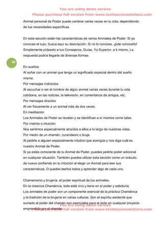 You are using demo version
           Please purchase full version from www.technocomsolutions.com

     Animal personal de Poder puede cambiar varias veces en tu vida, dependiendo
     de tus necesidades específicas.


     En esta sección están las características de varios Animales de Poder. Si ya
     conoces el tuyo, busca aquí su descripción. Si no lo conoces, ¡pide conocerlo!
     Simplemente pídeselo a tus Consejeros, Guías, Yo Superior, a ti mismo. La
     respuesta podría llegarte de diversas formas:
88
     En sueños
     Al soñar con un animal que tenga un significado especial dentro del sueño
     mismo.
     Por mensajes indirectos
     Al escuchar o ver el nombre de algún animal varias veces durante tu vida
     cotidiana, en las noticias, la televisión, en comentarios de amigos, etc.
     Por mensajes directos
     Al ver físicamente a un animal más de dos veces.
     En meditación
     Los Animales de Poder se revelan y se identifican a sí mismos como tales.
     Por instinto o intuición
     Nos sentimos especialmente atraídos a ellos a lo largo de nuestras vidas.
     Por medio de un shamán, curandeoro o bruja.
     Al pedirle a alguien especialmente intuitivo que averigüe y nos diga cuál es
     nuestro Animal de Poder.
     Si ya estás consciente de tu Animal de Poder, puedes pedirle poder adicional
     en cualquier situación. También puedes utilizar esta sección como un oráculo,
     de nuevo confiando en tu intuición al elegir un Animal para leer sus
     características. O puedes leerlos todos y aprender algo de cada uno.


     Chamanismo y brujería: el poder espiritual de los animales.
     En la creencia Chamánica, todo está vivo y tiene en sí poder y sabiduría.
     Los animales de poder son un componente esencial de la práctica Chamánica
     y la tradición de la brujería en varias culturas. Son el espíritu asistente que
     sumado al poder del chamán son esenciales para el éxito en cualquier proyecto
                            You are using demo version
     emprendido por el chamán. full version from www.technocomsolutions.com
          Please purchase
 