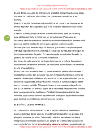 You are using demo version
           Please purchase full version from www.technocomsolutions.com

     Dentro de las creencias del chamanismo ancestral, el espíritu del animal posee
     una serie de cualidades y facultades que pueden ser transmitidas al ser
     humano.
     Cuando el espíritu del animal es transmitido al ser humano, se dice que es “el
     animal de poder” de esa persona que lo ha recibido y sabido conectar con su
     energía.
     Cada ser humano posee un animal protector que forma parte de su alma y
89   cuya pérdida convierte al hombre en un ser vulnerable. Pese a que en
     Occidente ya no tenemos esta visión trascendente en la que toda forma de vida
     posee un espíritu inteligente con el que es posible la comunicación.
     Se cree que todos tenemos algunos de estos guardianes, o se piensa que el
     individuo no pudo sobrevivir a la niñez. A lo largo de su vida, la persona puede
     tener varios animales de poder. En caso de quedar sin animales de poder, la
     persona se supone estará vulnerable e indefensa.
     Los dones de cada animal en particular dependen de la cultura. Aunque hay
     coincidencias para ciertos animales. Es importante no encasillar a los animales
     en una única categoría
     En muchas culturas occidentales no se nos enseña a valorar a los animales o
     los regalos que ellos dan a nuestra vida. En el trabajo chamánico el animal es
     esencial. A nivel personal honrar a tu animal de poder, le permite saber que su
     asistencia es apreciada, el espíritu animal renuinca a su movilidad para pasar
     tiempo con uno y asistirlo. Al honrarlo hacemos una conexión más profunda
     con él. Un tótem es un animal u objeto de la naturaleza adoptado como símbolo
     para representar ciertas cualidades. Para los indios norteamericanos, los
     animales, cuyo comportamiento es predecible, eran guías especialmente útiles
     para clasificar los modelos de comportamiento humano.

     EL ESPÍRITU DE LOS ANIMALES

     La comunicación se hace con el "poder" o espíritu del animal, denominado
     sicun en la lengua de los sioux. El protector del famoso jefe Toro Sentado era
     el águila, su animal de poder. Este caudillo se había salvado de una forma
     milagrosa en numerosas situaciones de peligro. Se le atribuía la capacidad de
                             You are using demo version
     comprender la "voz de los animales" y los pájaros le hablaban, previniéndole de
          Please purchase full version from www.technocomsolutions.com
 