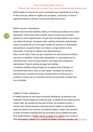 You are using demo version
           Please purchase full version from www.technocomsolutions.com

     Búfalo señala el momento de volver a conectarte con el significado de la vida y
     el valor de la paz, alabar los regalos que ya posees, y reconocer y honrar lo
     sagrado de todos los caminos, aunque sean diferentes al tuyo.




     BÚHO: Intuición / Clarividencia
     Existen búhos de todos tamaños, desde uno miniatura que habita en los cactus
97   del desierto, hasta el gran búho cornado, que es la única ave que puede
     ganarle en vuelo al águila dorada. Un gran búho cornado adulto es una criatura
     que inspira admiración. Sus garras están cubiertas de plumas, pareciéndose
     mucho a las patas de una cría de gato montés. Es carnívoro, lo cual significa
     que puede ser un guerrero feroz si es retado, o si algo cercano a él es
     amenazado. A menudo es referido como Águila Nocturna.
     Búho vive de noche. Tiene una gran consciencia en todo momento de todo lo
     que hay a su alrededor. Posee visión depredadora, lo cual significa que ve
     claramente todo. Tiene una gran intuición: es el tótem de los psíquicos y
     clarividentes. Posee la valentía de seguir sus instintos.
     La medicina de Búho incluye el poder de ver detrás de las máscaras, el
     movimiento silencioso y veloz, la visión aguda, mensajero de secretos y
     premoniciones, el cambio de formas, el enlace entre el mundo oscuro e
     invisible y el mundo de luz, el sentirse cómodo con la sombra, el poder de la
     luna, la libertad.




     CABALLO: Poder / Resistencia
     El caballo aparece en casi todos los escritos mitológicos, las leyendas y las
     realidades. Está el Pegaso de poderosas alas, el caballo de ocho patas del dios
     nórdico Odin, los corceles del dios del sol hindú, los corceles de Apolo, y
     muchos más. Muchas leyendas mencionan que el caballo es clarividente y
     capaz de percibir a los humanos con poderes mágicos. Ningún otro animal le
     ha dado al hombre la libertad física de movimiento que el caballo le ha dado.
     Si te sientes atraído a Caballo, sientes un poder en tu espíritu que a veces es
                                You are using demo version
     difícil de controlar. Caballo es unversion de lealtad y devoción, de amor y fe
             Please purchase full símbolo from www.technocomsolutions.com
 