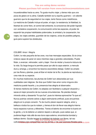 You are using demo version
           Please purchase full version from www.technocomsolutions.com

     incuestionables hacia su amo. Te gusta mucho viajar, y tienes más que una
     pizca de gitano en tu alma. Caballo también es tu espíritu guerrero —el valiente
     guerrero que te da seguridad en tus viajes, tanto físicos como metafísicos.
     La medicina de Caballo incluye el poder, el vigor, la resistencia, la fidelidad, la
     libertad de correr libre, el control del ambiente, la consciencia del poder logrado
     con verdadera cooperación, la comunicación entre las especies, el poder de
     expandir las propias habilidades potenciales, la amistad y la cooperación, los
98   viajes, los viajes astrales, guardián de los viajeros, avisa de posibles peligros,
     guía para superar los obstáculos.




     COLIBRÍ: Amor / Alegría
     Colibrí, la más pequeña de las aves, nos trae mensajes especiales. Es la única
     criatura capaz de parar en seco mientras viaja a grandes velocidades. Puede
     flotar, o avanzar, retroceder, subir y bajar. Vive de néctar y busca la dulzura de
     la vida. Su larga lengua le permite pasar por alto la capa exterior, a menudo
     dura y amarga, y encontrar los tesoros escondidos debajo. Colibrí es amado
     por las flores y plantas, pues al libar el néctar de la flor, la planta se reproduce y
     crea más de su especie.
     En muchas tradiciones, las plumas de Colibrí son atesoradas por sus
     cualidades casi mágicas. Se dice que Colibrí trae amor como ninguna otra
     medicina puede hacerlo, y su presencia trae alegría al observador.
     Si tienes medicina de Colibrí, te adaptas con facilidad a cualquier situación y
     sacas el mejor provecho de tus nuevas circunstancias. No pierdes tiempo
     mirando atrás y deseando "lo que fue", pues te interesa aprovechar "lo que es".
     Nunca podrías volverte adicto a algún estimulante artificial, pues encuentras
     alegría en tu propio corazón. Te da mucho placer esparcir alegría, amor y
     belleza a todos los que te rodean, y tienes el don de llevar esa alegría interna
     hacia espacios nuevos y diferentes. Tienes el talento de encontrar lo bueno en
     la gente, y no te detiene un exterior áspero o abrupto, pues sabes que, si
     pudieras llegar más allá de esa dura capa externa, encontrarías bondad y
     belleza dentro. Quizás tengas la habilidad de trabajar con flores, tal vez
                              You are using demo version
     cultivándolas para compartirlas con los demás, o www.technocomsolutions.com
            Please purchase full version from de usar esencias florales para
 