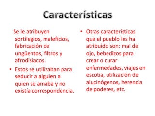 CaracterísticasSe le atribuyen sortilegios, maleficios, fabricación de ungüentos, filtros y afrodisiacos.Estos se utilizaban para seducir a alguien a quien se amaba y no existía correspondencia.Otras características que el pueblo les ha atribuido son: mal de ojo, bebedizos para crear o curar enfermedades, viajes en escoba, utilización de alucinógenos, herencia de poderes, etc.