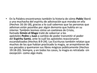 • En la Palabra encontramos también la historia de cómo Pablo liberó
a una muchacha del espíritu de adivinación que moraba en ella
(Hechos 16:16-18), gracias a lo cuál sabemos que las personas que
adivinan están poseídas por algún demonio que habita en su
interior. También leemos cómo un coetáneo de Cristo,
llamado Simón el Mago trató de sobornar a los
apóstoles Pedro y Juan a cambio de poder transmitir el poder
del Espíritu Santo, ante lo cuál los apóstoles reaccionaron
escandalizados (Hechos 8:9-24). Las Escrituras también relatan que
muchos de los que habían practicado la magia, se arrepintieron de
sus pecados y quemaron sus libros mágicos públicamente (Hechos
19:18-20). Siempre, y en todos los casos, la magia es retratada -sin
excepción- como algo malo.
 