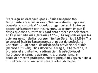 “Pero sigo sin entender ¿por qué Dios se opone tan
ferozmente a la adivinación? ¿Qué tiene de malo que uno
consulte a la pitonisa?” -puedes preguntarte-. El Señor se
opone básicamente por tres razones. La primera es que Él
desea que toda nuestra fe y confianza descansen solamente
en Él, y en nadie más (Jeremías 17:5-8). La segunda es que los
adivinos no son de fiar porque mienten (Jeremías 29:8-9). Y la
tercera, el Espíritu Santo entrega el poder de profecía (1
Corintios 12:10) pero el de adivinación proviene del diablo
(Hechos 16:16-18). Dios aborrece la magia, la hechicería, la
brujería, el espiritismo, la adivinación, la astrología, el
horóscopo, el tarot, la quiromancia, el esoterismo, el
ocultismo y otras prácticas similares porque nos apartan de la
luz del Señor y nos acercan a las tinieblas de Satán.
 