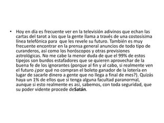 • Hoy en día es frecuente ver en la televisión adivinos que echan las
cartas del tarot a los que la gente llama a través de una costosísima
línea telefónica para que les revele su futuro. También es muy
frecuente encontrar en la prensa general anuncios de todo tipo de
curanderos, así como los horóscopos y otras previsiones
astrológicas. No me cabe la menor duda de que el 99% de estos
tipejos son burdos estafadores que se quieren aprovechar de la
buena fe de los ignorantes (porque al fin y al cabo, si realmente ven
el futuro ¿por qué no compran el boleto ganador de la lotería en
lugar de sacarle dinero a gente que no llega a final de mes?). Quizás
haya un 1% de ellos que sí tenga alguna facultad paranormal,
aunque si esto realmente es así, sabemos, con toda seguridad, que
su poder vidente procede deSatán.
 