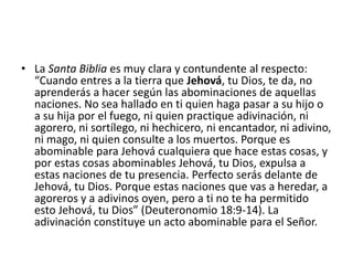 • La Santa Biblia es muy clara y contundente al respecto:
“Cuando entres a la tierra que Jehová, tu Dios, te da, no
aprenderás a hacer según las abominaciones de aquellas
naciones. No sea hallado en ti quien haga pasar a su hijo o
a su hija por el fuego, ni quien practique adivinación, ni
agorero, ni sortílego, ni hechicero, ni encantador, ni adivino,
ni mago, ni quien consulte a los muertos. Porque es
abominable para Jehová cualquiera que hace estas cosas, y
por estas cosas abominables Jehová, tu Dios, expulsa a
estas naciones de tu presencia. Perfecto serás delante de
Jehová, tu Dios. Porque estas naciones que vas a heredar, a
agoreros y a adivinos oyen, pero a ti no te ha permitido
esto Jehová, tu Dios” (Deuteronomio 18:9-14). La
adivinación constituye un acto abominable para el Señor.
 