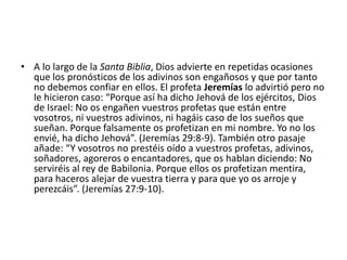 • A lo largo de la Santa Biblia, Dios advierte en repetidas ocasiones
que los pronósticos de los adivinos son engañosos y que por tanto
no debemos confiar en ellos. El profeta Jeremías lo advirtió pero no
le hicieron caso: “Porque así ha dicho Jehová de los ejércitos, Dios
de Israel: No os engañen vuestros profetas que están entre
vosotros, ni vuestros adivinos, ni hagáis caso de los sueños que
sueñan. Porque falsamente os profetizan en mi nombre. Yo no los
envié, ha dicho Jehová”. (Jeremías 29:8-9). También otro pasaje
añade: “Y vosotros no prestéis oído a vuestros profetas, adivinos,
soñadores, agoreros o encantadores, que os hablan diciendo: No
serviréis al rey de Babilonia. Porque ellos os profetizan mentira,
para haceros alejar de vuestra tierra y para que yo os arroje y
perezcáis”. (Jeremías 27:9-10).
 
