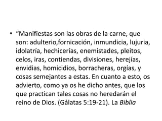 • “Manifiestas son las obras de la carne, que
son: adulterio,fornicación, inmundicia, lujuria,
idolatría, hechicerías, enemistades, pleitos,
celos, iras, contiendas, divisiones, herejías,
envidias, homicidios, borracheras, orgías, y
cosas semejantes a estas. En cuanto a esto, os
advierto, como ya os he dicho antes, que los
que practican tales cosas no heredarán el
reino de Dios. (Gálatas 5:19-21). La Biblia
 