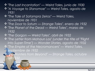  "The Last Incantation" — Weird Tales, junio de 1930
 "A Voyage to Sfanomoe" — Weird Tales, agosto de
1931
 "The Tale of Satampra Zeiros" — Weird Tales,
noviembre de 1931
 "The Door to Saturn — Strange Tales", enero de 1932
 "The Planet of the Dead — Weird Tales", marzo de
1932
 "The Gorgon — Weird Tales", abril de 1932
 "The Letter from Mohaun Los" (under the title of "Flight
into Super-Time") — Wonder Stories, agosto de 1932
 "The Empire of the Necromancers" — Weird Tales,
septiembre de 1932
 "The Hunters from Beyond" — Strange Tales, octubre
de 1932
 