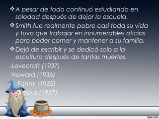 A pesar de todo continuó estudiando en
soledad después de dejar la escuela.
Smith fue realmente pobre casi toda su vida
y tuvo que trabajar en innumerables oficios
para poder comer y mantener a su familia.
Dejó de escribir y se dedicó solo a la
escultura después de tantas muertes.
-Lovecraft (1937)
-Howard (1936)
-Fanny (1935)
-Timeus (1937)
 