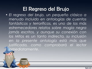 El Regreso del Brujo
• El regreso del brujo, un pequeño clásico a
menudo incluido en antologías de cuentos
fantásticos y terroríficos, es uno de los más
estremecedores relatos sobre magia negra
jamás escritos, y aunque su conexión con
los Mitos es un tanto indirecta, su inclusión
en la presente antología está más que
justificada, como comprobará el lector
inmediatamente.
 