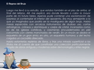 El Regreso del Brujo
Luego me llevó a su estudio, que estaba también en el piso de arriba, al
final del rellano. Allí, me explicó, era donde llevaría a cabo la mayor
parte de mi futura tarea. Apenas pude contener una exclamación de
sorpresa al contemplar el interior del aposento. Era muy semejante a lo
que yo imaginaba que podría ser la madriguera de algún brujo. Había
mesas esparcidas con arcaicos instrumentos de dudoso uso, cartas
astrológicas, cráneos y alambiques y vasijas de cristal, incensarios como
los de las iglesias católicas, y volúmenes encuadernados en piel
carcomida con cierres manchados de verdín. En un rincón se alzaba el
esqueleto de un gran simio; en otro, un esqueleto humano; y del techo
colgaba un cocodrilo disecado.
Había estanterías repletas de libros, y tras una mirada superficial a los
títulos me di cuenta de que constituían una colección particularmente
amplia de obras antiguas y modernas sobre demonología y artes negras.
 