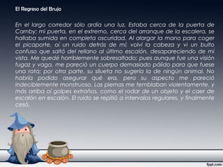 El Regreso del Brujo
En el largo corredor sólo ardía una luz. Estaba cerca de la puerta de
Carnby; mi puerta, en el extremo, cerca del arranque de la escalera, se
hallaba sumida en completa oscuridad. Al alargar la mano para coger
el picaporte, oí un ruido detrás de mí; volví la cabeza y vi un bulto
confuso que saltó del rellano al último escalón, desapareciendo de mi
vista. Me quedé horriblemente sobresaltado; pues aunque fue una visión
fugaz y vaga, me pareció un cuerpo demasiado pálido para que fuese
una rata; por otra parte, su silueta no sugería la de ningún animal. No
habría podido asegurar qué era, pero su aspecto me pareció
indeciblemente monstruoso. Las piernas me temblaban violentamente, y
más arriba oí golpes extraños, como el rodar de un objeto y el caer de
escalón en escalón. El ruido se repitió a intervalos regulares, y finalmente
cesó.
 