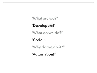 “What are we?”
“Developers!”
“What do we do?”
“Code!”
“Why do we do it?”
“Automation!”
 