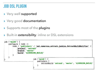 JOB DSL PLUGIN
▸ Very well supported
▸ Very good documentation
▸ Supports most of the plugins
▸ Built-in extensibility: inline or DSL extensions
 