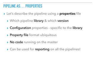 PIPELINE AS… PROPERTIES
▸ Let’s describe the pipeline using a properties ﬁle
▸ Which pipeline library & which version
▸ Conﬁguration properties - speciﬁc to the library
▸ Property ﬁle format ubiquitous
▸ No code running on the master
▸ Can be used for reporting on all the pipelines!
 