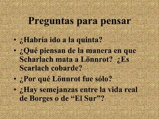 Preguntas para pensar ¿Habría ido a la quinta? ¿Qu é  piensan de la manera en que Scharlach mata a Lönnrot?  ¿Es Scarlach cobarde? ¿Por qué Lönnrot fue sólo? ¿Hay semejanzas entre la vida real de Borges o de “El Sur”? 