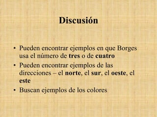 Discusi ó n Pueden encontrar ejemplos en que Borges usa el n úmero de  tres  o de  cuatro Pueden encontrar ejemplos de las direcciones – el  norte , el  sur , el  oeste , el  este Buscan ejemplos de los colores 